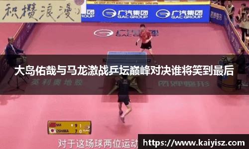 大岛佑哉与马龙激战乒坛巅峰对决谁将笑到最后